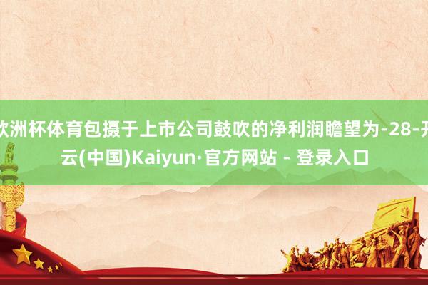 欧洲杯体育包摄于上市公司鼓吹的净利润瞻望为-28-开云(中国)Kaiyun·官方网站 - 登录入口