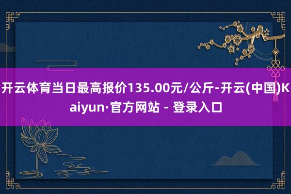 开云体育当日最高报价135.00元/公斤-开云(中国)Kaiyun·官方网站 - 登录入口