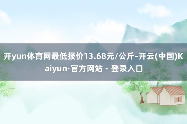 开yun体育网最低报价13.68元/公斤-开云(中国)Kaiyun·官方网站 - 登录入口