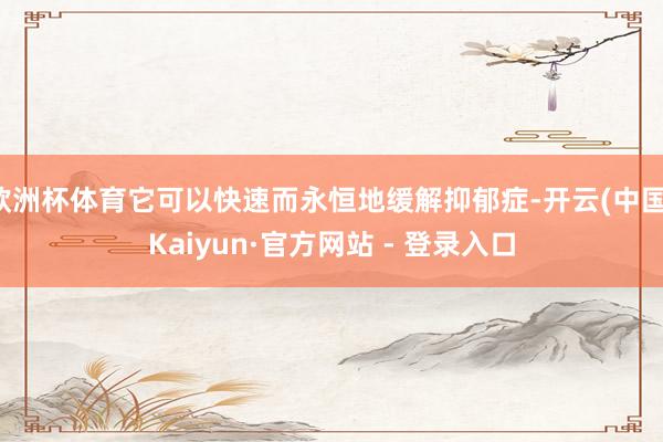 欧洲杯体育它可以快速而永恒地缓解抑郁症-开云(中国)Kaiyun·官方网站 - 登录入口