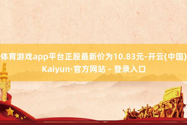体育游戏app平台正股最新价为10.83元-开云(中国)Kaiyun·官方网站 - 登录入口