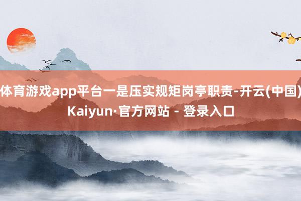 体育游戏app平台一是压实规矩岗亭职责-开云(中国)Kaiyun·官方网站 - 登录入口