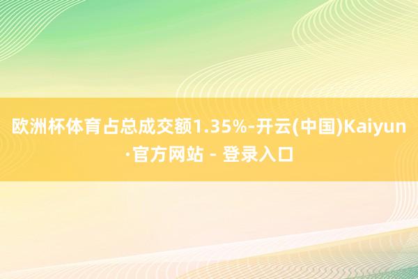 欧洲杯体育占总成交额1.35%-开云(中国)Kaiyun·官方网站 - 登录入口