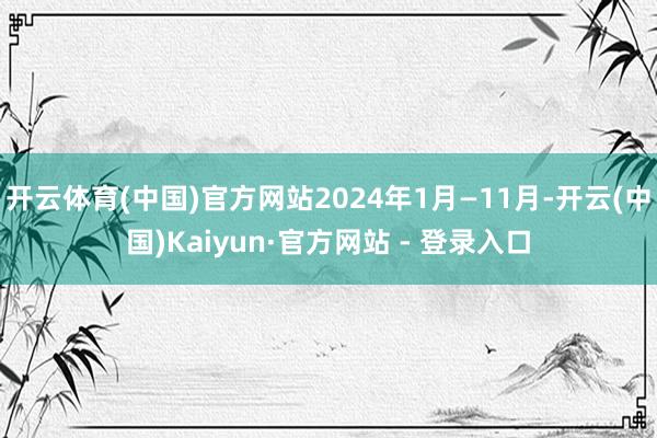 开云体育(中国)官方网站2024年1月—11月-开云(中国)Kaiyun·官方网站 - 登录入口