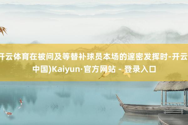 开云体育在被问及等替补球员本场的邃密发挥时-开云(中国)Kaiyun·官方网站 - 登录入口