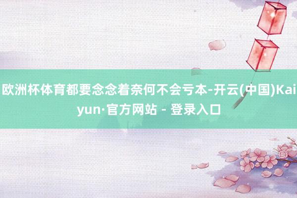欧洲杯体育都要念念着奈何不会亏本-开云(中国)Kaiyun·官方网站 - 登录入口