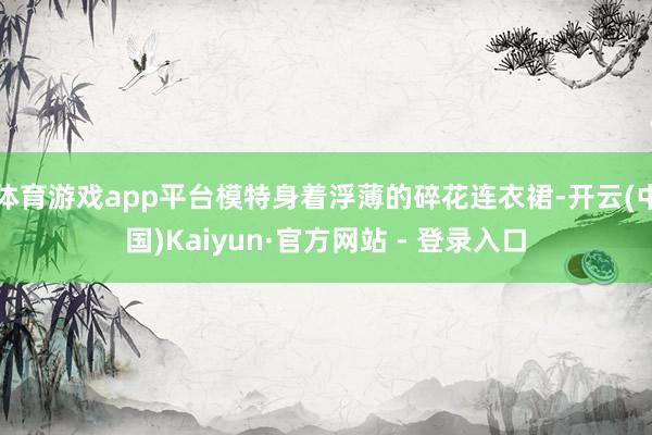 体育游戏app平台模特身着浮薄的碎花连衣裙-开云(中国)Kaiyun·官方网站 - 登录入口