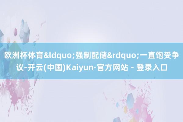 欧洲杯体育&ldquo;强制配储&rdquo;一直饱受争议-开云(中国)Kaiyun·官方网站 - 登录入口