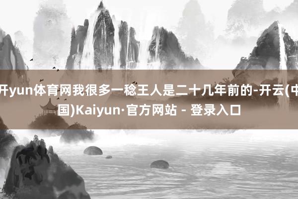 开yun体育网我很多一稔王人是二十几年前的-开云(中国)Kaiyun·官方网站 - 登录入口
