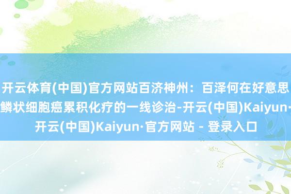 开云体育(中国)官方网站百济神州：百泽何在好意思国获批用于晚期食管鳞状细胞癌累积化疗的一线诊治-开云(中国)Kaiyun·官方网站 - 登录入口
