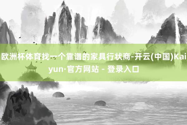欧洲杯体育找一个靠谱的家具行状商-开云(中国)Kaiyun·官方网站 - 登录入口