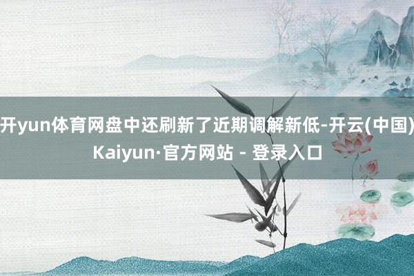 开yun体育网盘中还刷新了近期调解新低-开云(中国)Kaiyun·官方网站 - 登录入口