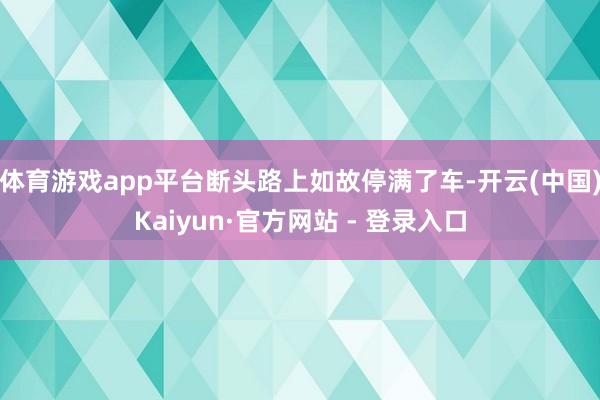体育游戏app平台断头路上如故停满了车-开云(中国)Kaiyun·官方网站 - 登录入口