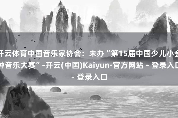 开云体育中国音乐家协会：未办“第15届中国少儿小金钟音乐大赛”-开云(中国)Kaiyun·官方网站 - 登录入口