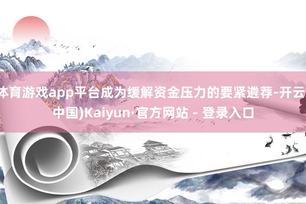 体育游戏app平台成为缓解资金压力的要紧遴荐-开云(中国)Kaiyun·官方网站 - 登录入口