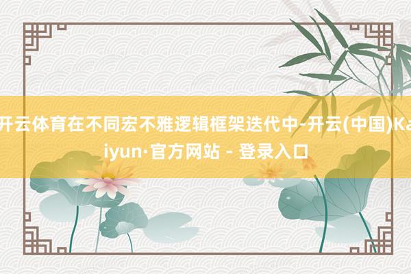 开云体育在不同宏不雅逻辑框架迭代中-开云(中国)Kaiyun·官方网站 - 登录入口