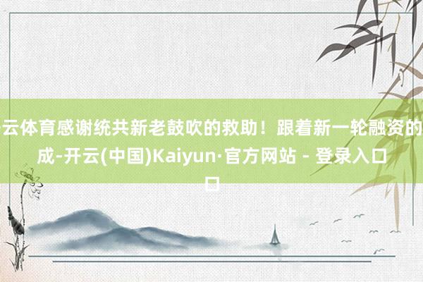 开云体育感谢统共新老鼓吹的救助！跟着新一轮融资的完成-开云(中国)Kaiyun·官方网站 - 登录入口