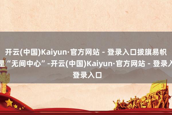 开云(中国)Kaiyun·官方网站 - 登录入口拔旗易帜的是“无间中心”-开云(中国)Kaiyun·官方网站 - 登录入口