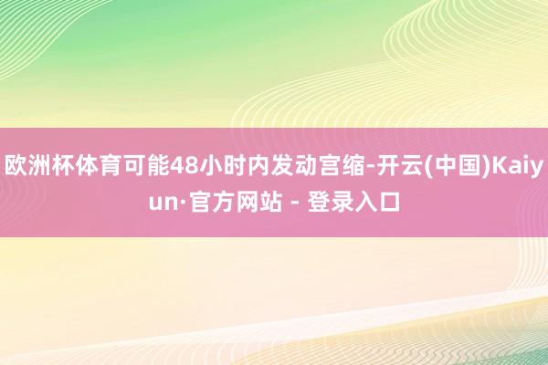 欧洲杯体育可能48小时内发动宫缩-开云(中国)Kaiyun·官方网站 - 登录入口