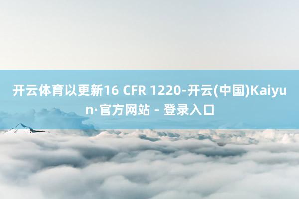 开云体育以更新16 CFR 1220-开云(中国)Kaiyun·官方网站 - 登录入口