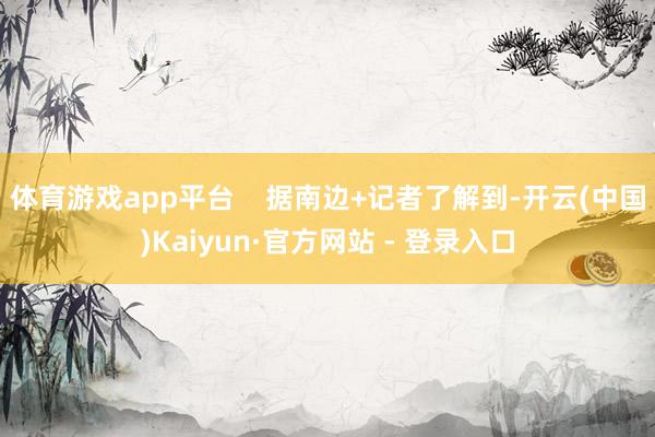 体育游戏app平台 据南边+记者了解到-开云(中国)Kaiyun·官方网站 - 登录入口