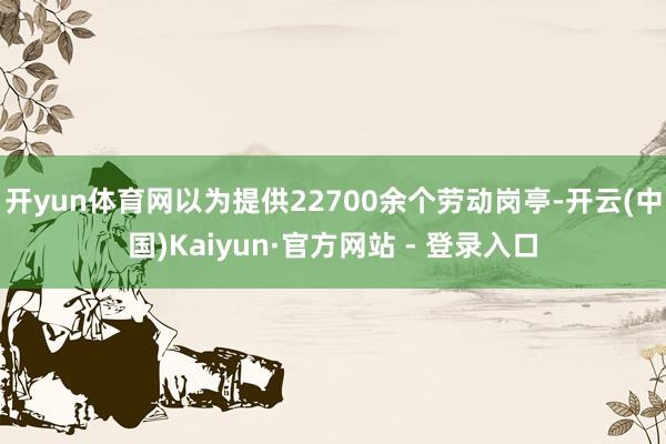 开yun体育网以为提供22700余个劳动岗亭-开云(中国)Kaiyun·官方网站 - 登录入口