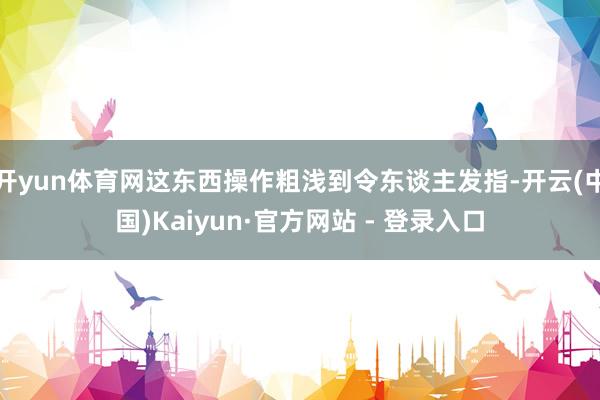 开yun体育网这东西操作粗浅到令东谈主发指-开云(中国)Kaiyun·官方网站 - 登录入口