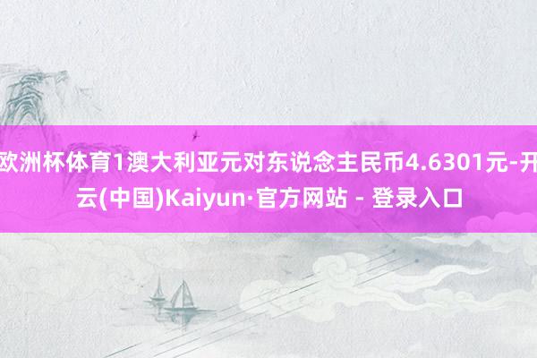 欧洲杯体育1澳大利亚元对东说念主民币4.6301元-开云(中国)Kaiyun·官方网站 - 登录入口