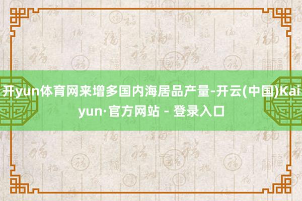 开yun体育网来增多国内海居品产量-开云(中国)Kaiyun·官方网站 - 登录入口