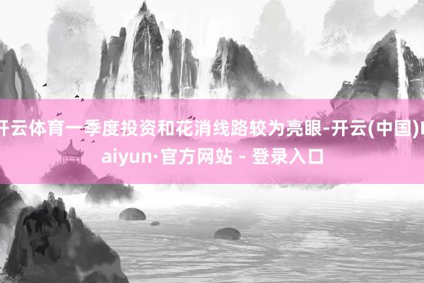 开云体育一季度投资和花消线路较为亮眼-开云(中国)Kaiyun·官方网站 - 登录入口