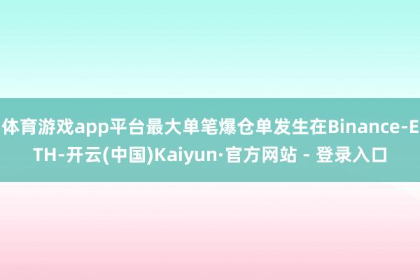 体育游戏app平台最大单笔爆仓单发生在Binance-ETH-开云(中国)Kaiyun·官方网站 - 登录入口