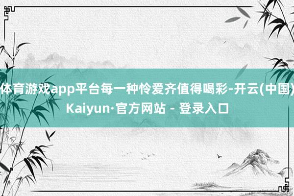 体育游戏app平台每一种怜爱齐值得喝彩-开云(中国)Kaiyun·官方网站 - 登录入口