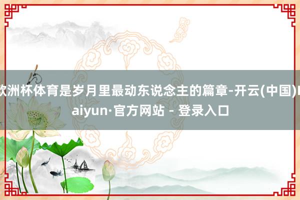 欧洲杯体育是岁月里最动东说念主的篇章-开云(中国)Kaiyun·官方网站 - 登录入口