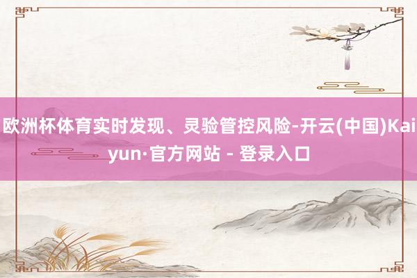 欧洲杯体育实时发现、灵验管控风险-开云(中国)Kaiyun·官方网站 - 登录入口