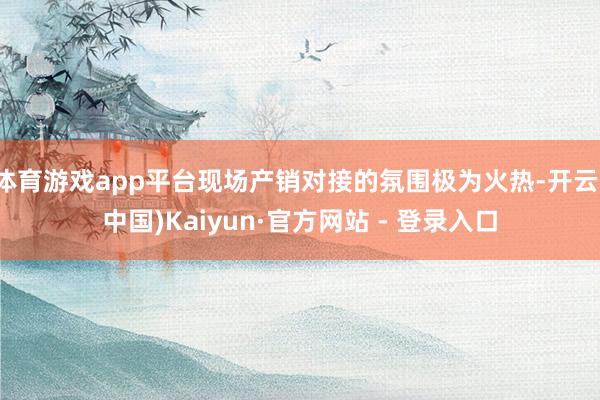 体育游戏app平台现场产销对接的氛围极为火热-开云(中国)Kaiyun·官方网站 - 登录入口