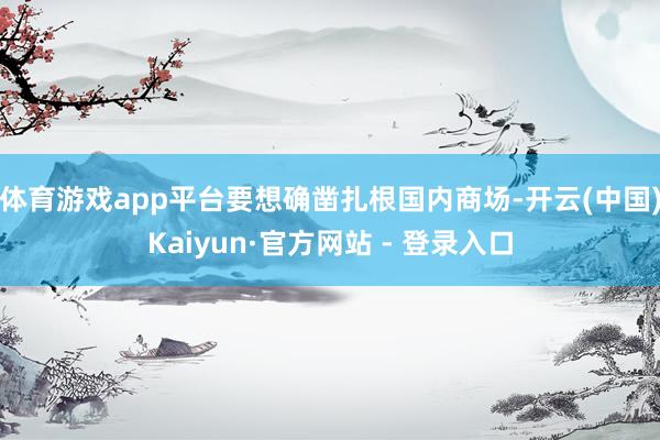 体育游戏app平台要想确凿扎根国内商场-开云(中国)Kaiyun·官方网站 - 登录入口