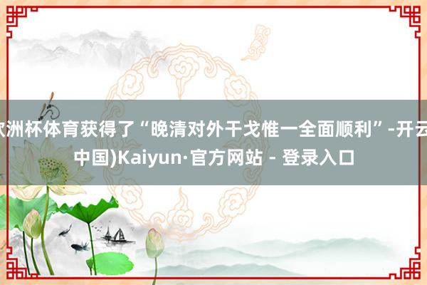 欧洲杯体育获得了“晚清对外干戈惟一全面顺利”-开云(中国)Kaiyun·官方网站 - 登录入口