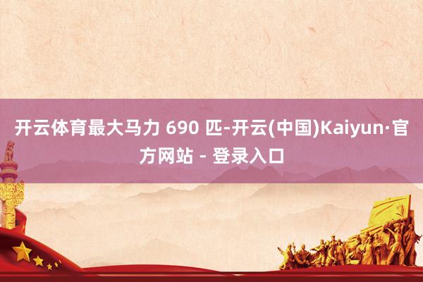 开云体育最大马力 690 匹-开云(中国)Kaiyun·官方网站 - 登录入口
