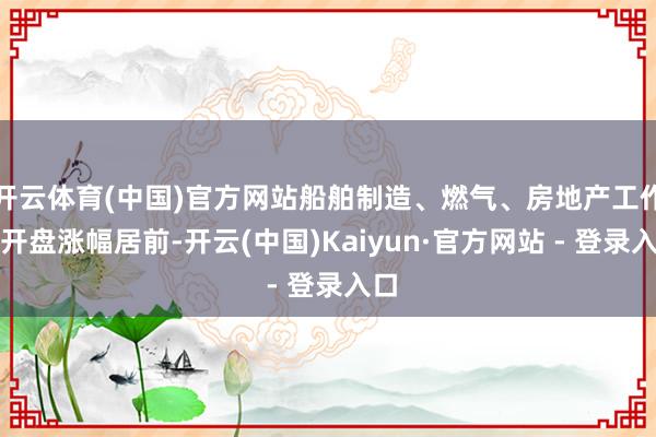 开云体育(中国)官方网站船舶制造、燃气、房地产工作等开盘涨幅居前-开云(中国)Kaiyun·官方网站 - 登录入口