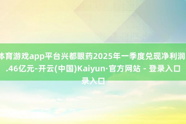体育游戏app平台兴都眼药2025年一季度兑现净利润1.46亿元-开云(中国)Kaiyun·官方网站 - 登录入口