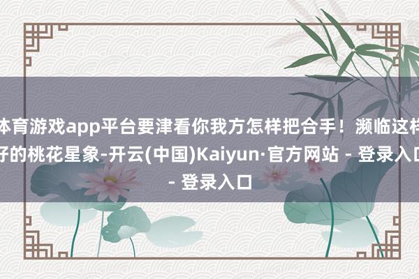 体育游戏app平台要津看你我方怎样把合手!濒临这样好的桃花星象-开云(中国)Kaiyun·官方网站 - 登录入口
