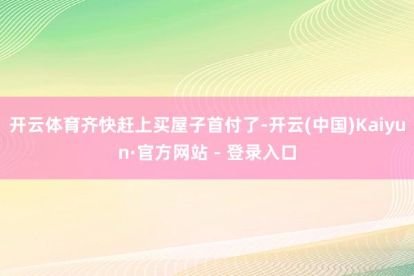 开云体育齐快赶上买屋子首付了-开云(中国)Kaiyun·官方网站 - 登录入口