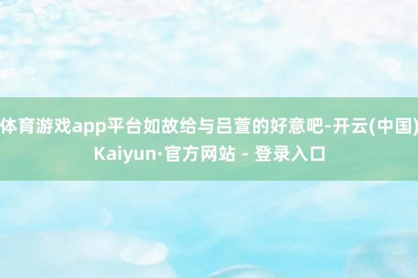体育游戏app平台如故给与吕萱的好意吧-开云(中国)Kaiyun·官方网站 - 登录入口