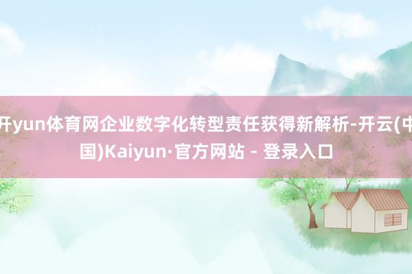 开yun体育网企业数字化转型责任获得新解析-开云(中国)Kaiyun·官方网站 - 登录入口