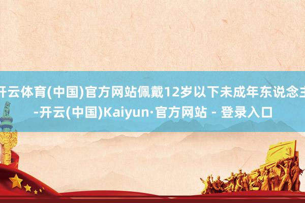 开云体育(中国)官方网站佩戴12岁以下未成年东说念主-开云(中国)Kaiyun·官方网站 - 登录入口