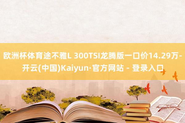 欧洲杯体育途不雅L 300TSI龙腾版一口价14.29万-开云(中国)Kaiyun·官方网站 - 登录入口