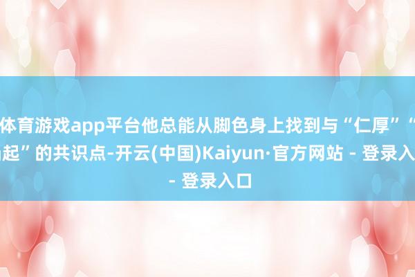 体育游戏app平台他总能从脚色身上找到与“仁厚”“凸起”的共识点-开云(中国)Kaiyun·官方网站 - 登录入口