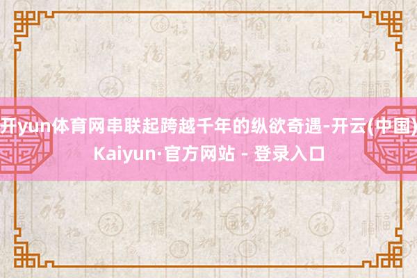 开yun体育网串联起跨越千年的纵欲奇遇-开云(中国)Kaiyun·官方网站 - 登录入口