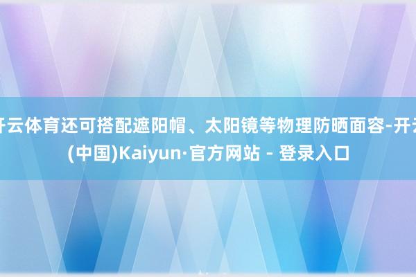 开云体育还可搭配遮阳帽、太阳镜等物理防晒面容-开云(中国)Kaiyun·官方网站 - 登录入口