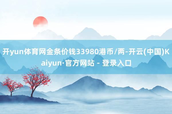 开yun体育网金条价钱33980港币/两-开云(中国)Kaiyun·官方网站 - 登录入口